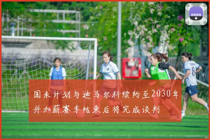 国米计划与迪马尔科续约至2030年并加薪赛季结束后将完成谈判