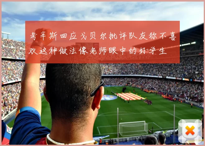 考辛斯回应戈贝尔批评队友称不喜欢这种做法像老师眼中的好学生