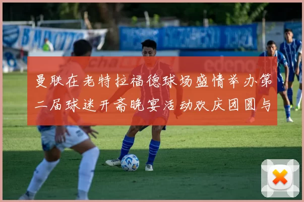 曼联在老特拉福德球场盛情举办第二届球迷开斋晚宴活动欢庆团圆与友谊