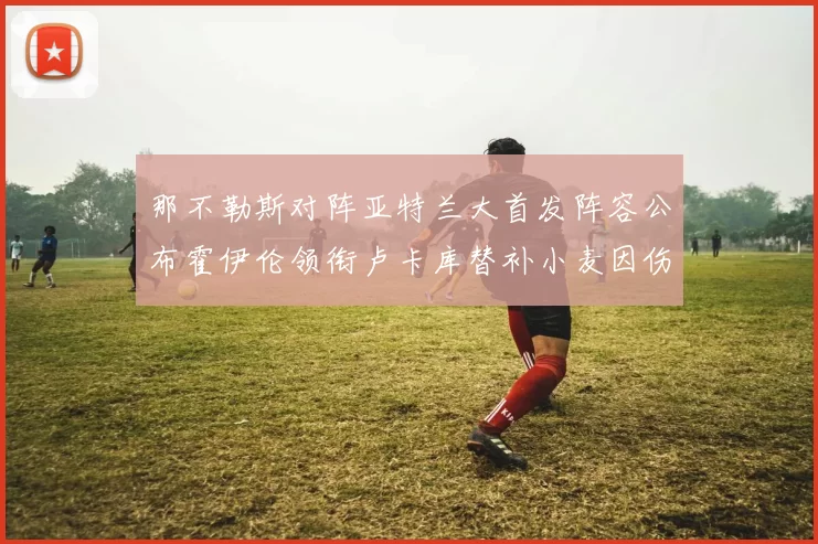 那不勒斯对阵亚特兰大首发阵容公布霍伊伦领衔卢卡库替补小麦因伤缺阵