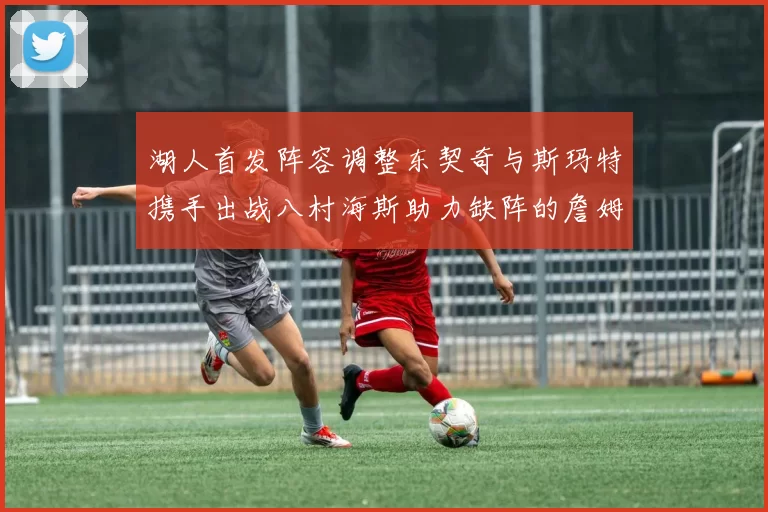 湖人首发阵容调整东契奇与斯玛特携手出战八村海斯助力缺阵的詹姆斯艾顿