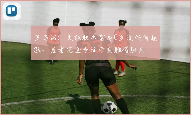 罗马诺：美职联冬窗与C罗没任何接触，后者完全专注于利雅得胜利