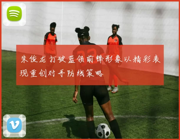 朱俊龙打破蓝领前锋形象以精彩表现重创对手防线策略
