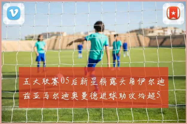 五大联赛05后新星崭露头角伊尔迪兹亚马尔迪奥曼德进球助攻均超5