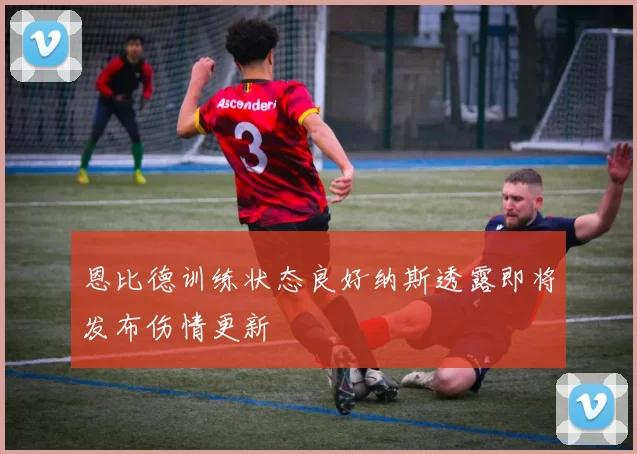 恩比德训练状态良好纳斯透露即将发布伤情更新
