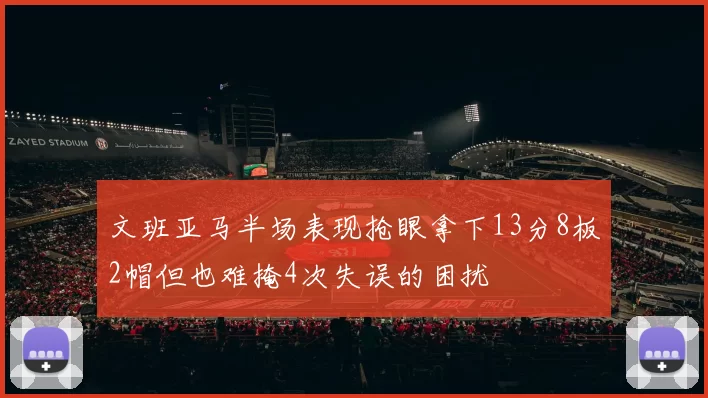 文班亚马半场表现抢眼拿下13分8板2帽但也难掩4次失误的困扰