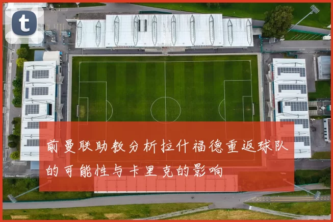 前曼联助教分析拉什福德重返球队的可能性与卡里克的影响
