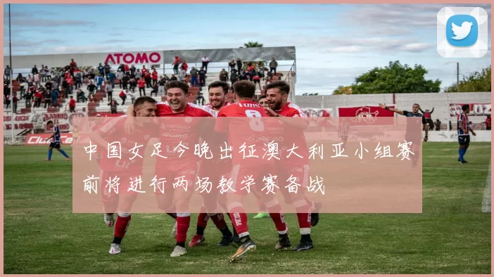 中国女足今晚出征澳大利亚小组赛前将进行两场教学赛备战
