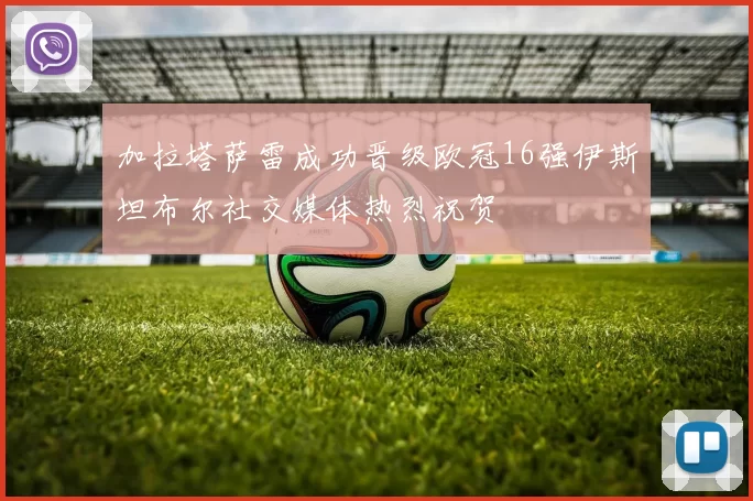 加拉塔萨雷成功晋级欧冠16强伊斯坦布尔社交媒体热烈祝贺
