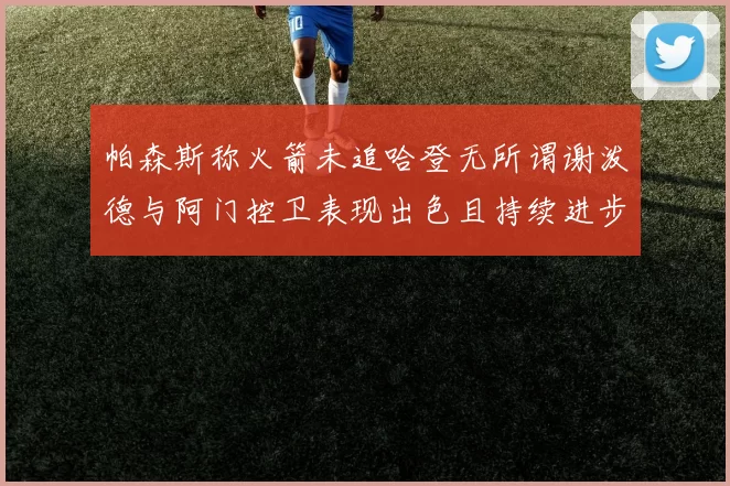 帕森斯称火箭未追哈登无所谓谢泼德与阿门控卫表现出色且持续进步