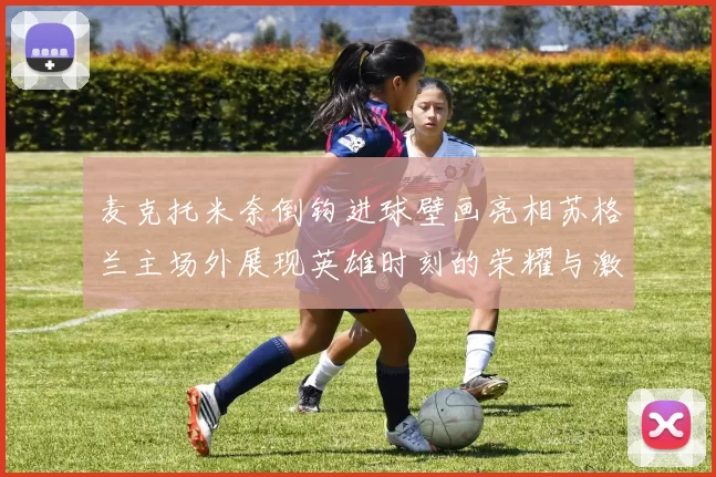 麦克托米奈倒钩进球壁画亮相苏格兰主场外展现英雄时刻的荣耀与激情