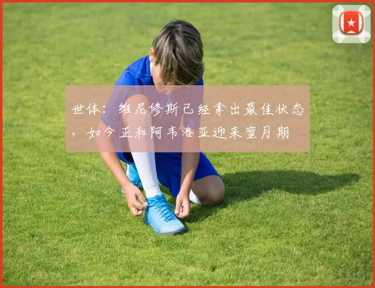 世体：维尼修斯已经拿出最佳状态，如今正和阿韦洛亚迎来蜜月期