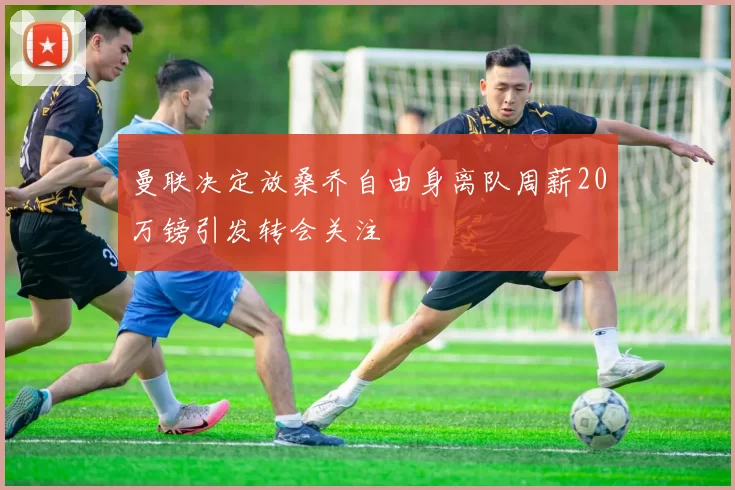 曼联决定放桑乔自由身离队周薪20万镑引发转会关注