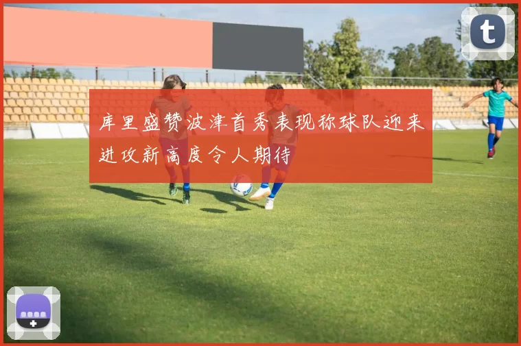 库里盛赞波津首秀表现称球队迎来进攻新高度令人期待