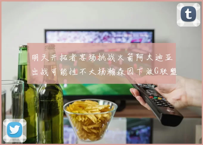 明天开拓者客场挑战火箭阿夫迪亚出战可能性不大杨瀚森因下放G联盟缺席