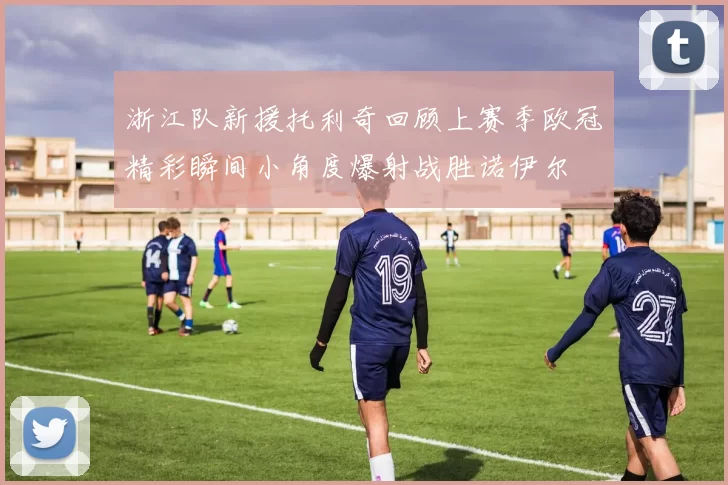浙江队新援托利奇回顾上赛季欧冠精彩瞬间小角度爆射战胜诺伊尔