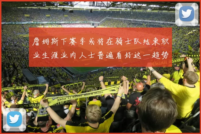 詹姆斯下赛季或将在骑士队结束职业生涯业内人士普遍看好这一趋势