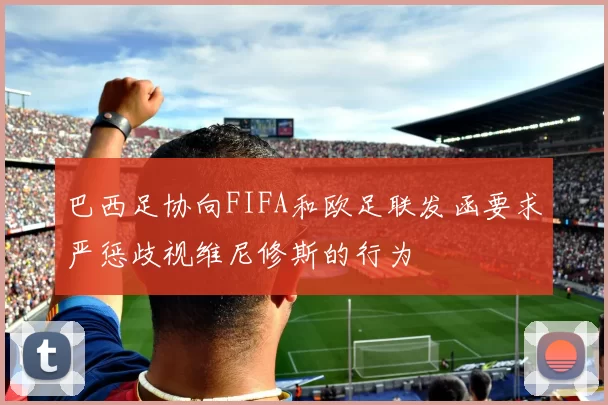 巴西足协向FIFA和欧足联发函要求严惩歧视维尼修斯的行为