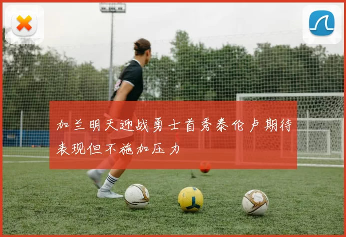 加兰明天迎战勇士首秀泰伦卢期待表现但不施加压力