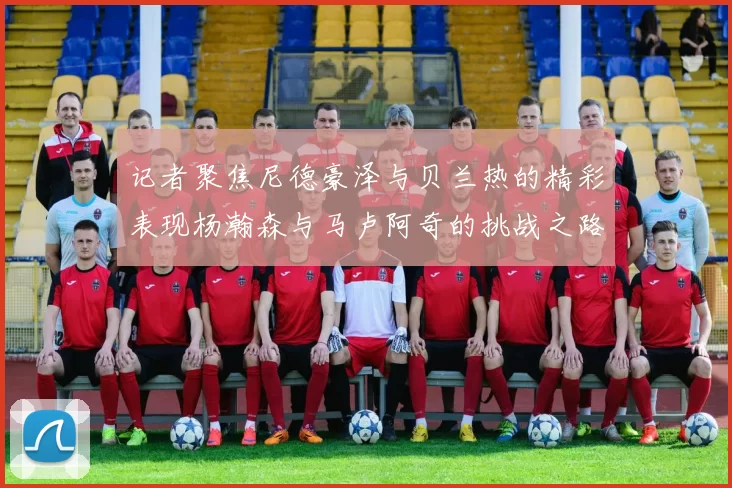 记者聚焦尼德豪泽与贝兰热的精彩表现杨瀚森与马卢阿奇的挑战之路依旧艰难
