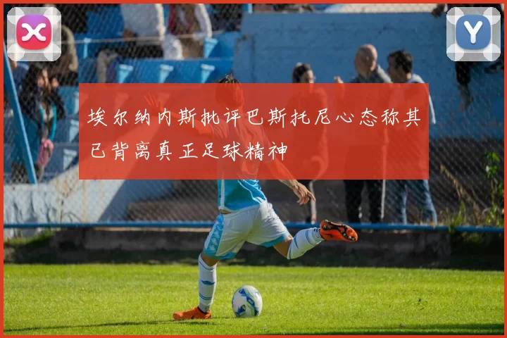 埃尔纳内斯批评巴斯托尼心态称其已背离真正足球精神