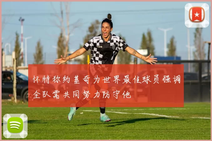 怀特称约基奇为世界最佳球员强调全队需共同努力防守他