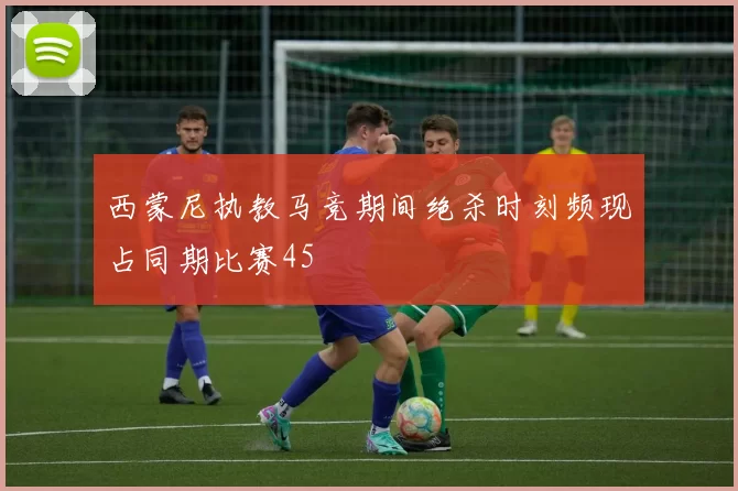 西蒙尼执教马竞期间绝杀时刻频现占同期比赛45