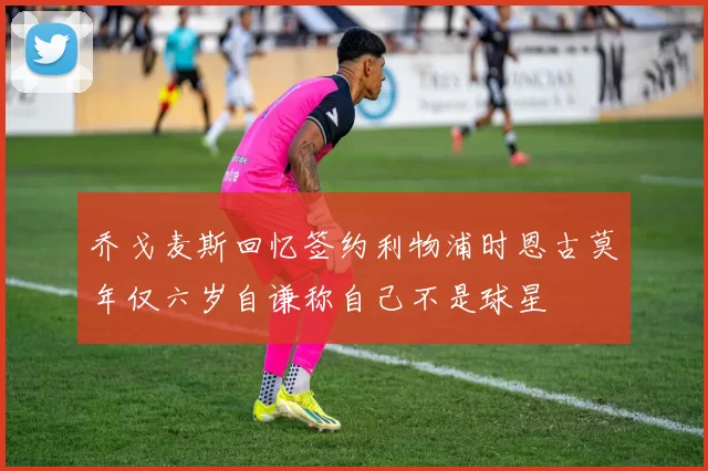 乔戈麦斯回忆签约利物浦时恩古莫年仅六岁自谦称自己不是球星