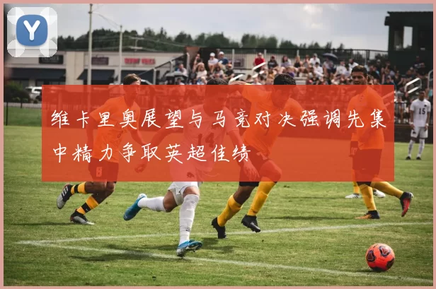 维卡里奥展望与马竞对决强调先集中精力争取英超佳绩