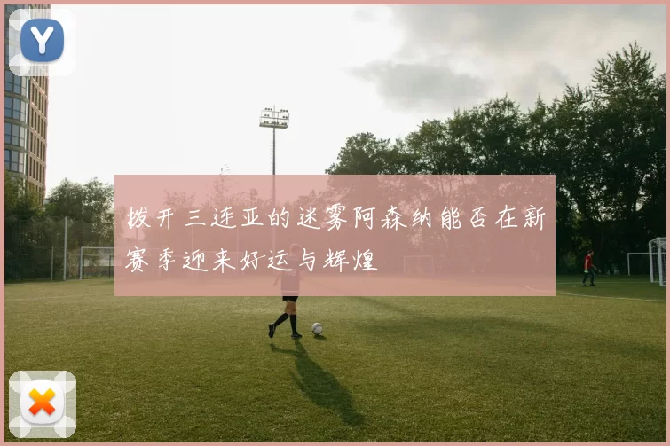 拨开三连亚的迷雾阿森纳能否在新赛季迎来好运与辉煌